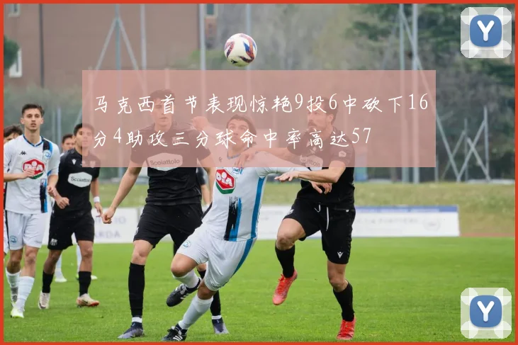 马克西首节表现惊艳9投6中砍下16分4助攻三分球命中率高达57