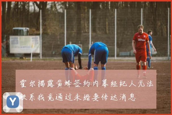 霍尔揭露黄蜂签约内幕经纪人无法联系我竟通过未婚妻传达消息