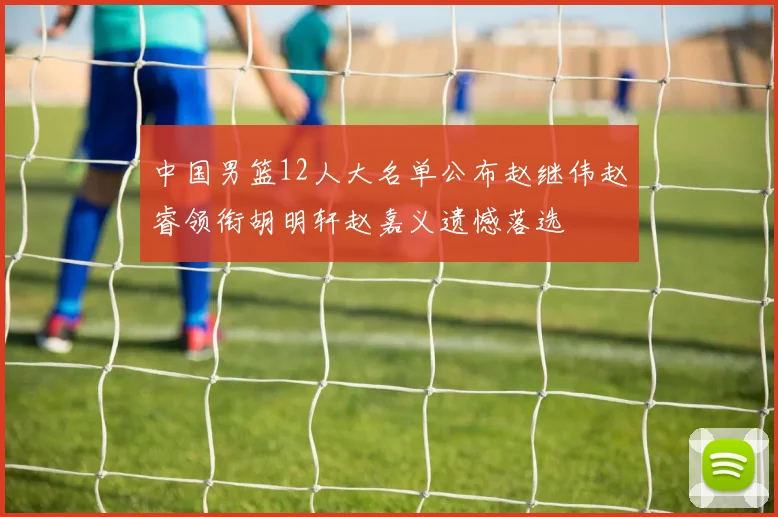 中国男篮12人大名单公布赵继伟赵睿领衔胡明轩赵嘉义遗憾落选