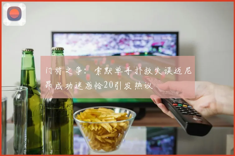 门将之争：索默单手扑救失误迈尼昂成功迷惑恰20引发热议