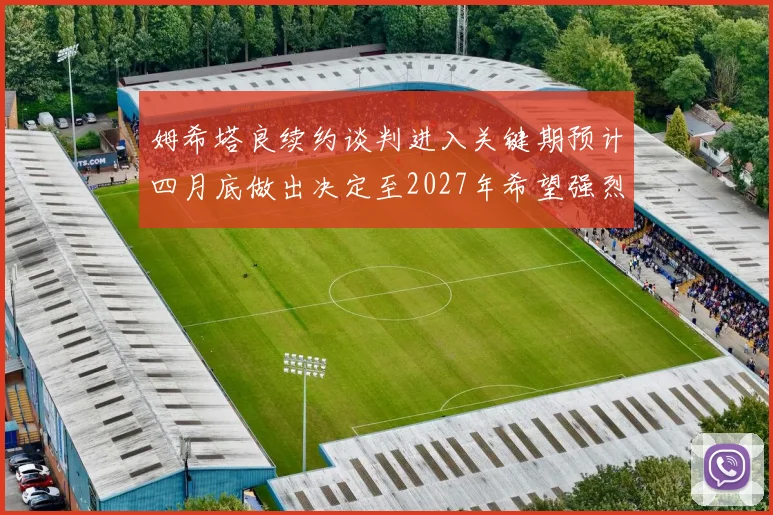 姆希塔良续约谈判进入关键期预计四月底做出决定至2027年希望强烈