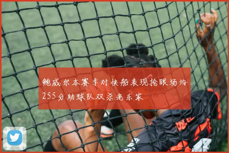 鲍威尔本赛季对快船表现抢眼场均255分助球队双杀老东家
