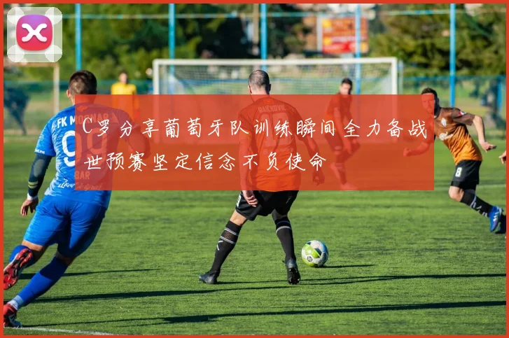 C罗分享葡萄牙队训练瞬间全力备战世预赛坚定信念不负使命