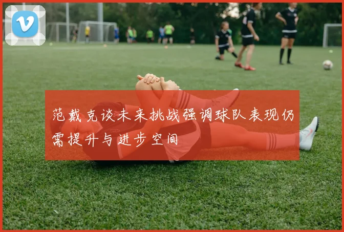 范戴克谈未来挑战强调球队表现仍需提升与进步空间