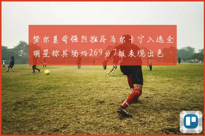 努尔基奇强烈推荐马尔卡宁入选全明星称其场均269分7板表现出色