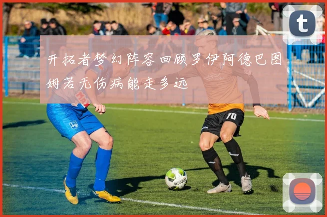 开拓者梦幻阵容回顾罗伊阿德巴图姆若无伤病能走多远