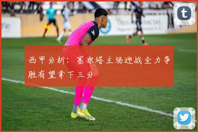 西甲分析：塞尔塔主场迎战全力争胜有望拿下三分