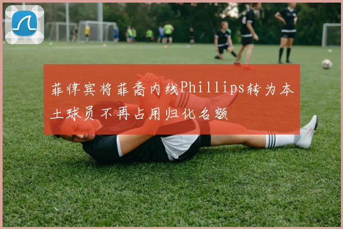 菲律宾将菲裔内线Phillips转为本土球员不再占用归化名额