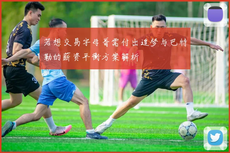 若想交易字母哥需付出追梦与巴特勒的薪资平衡方案解析
