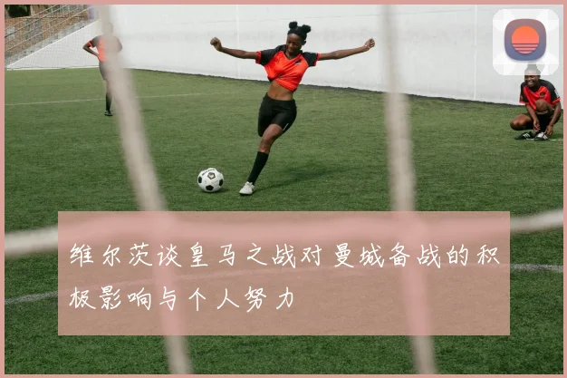维尔茨谈皇马之战对曼城备战的积极影响与个人努力