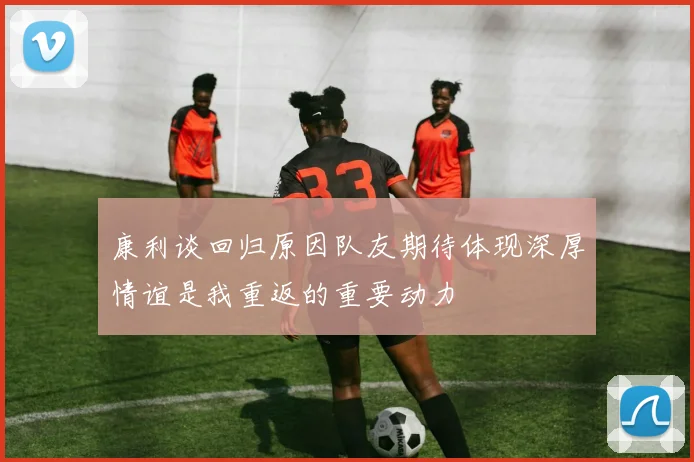 康利谈回归原因队友期待体现深厚情谊是我重返的重要动力