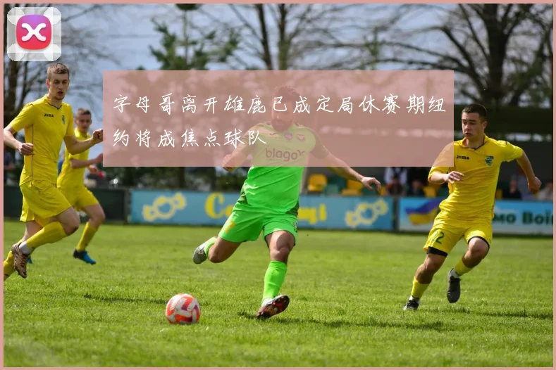 字母哥离开雄鹿已成定局休赛期纽约将成焦点球队