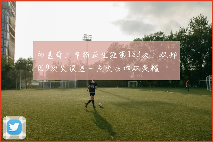 约基奇三节斩获生涯第183次三双却因9次失误差一点失去四双荣耀