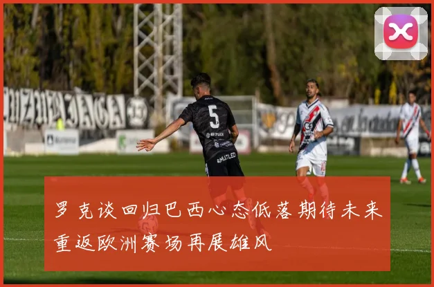 罗克谈回归巴西心态低落期待未来重返欧洲赛场再展雄风