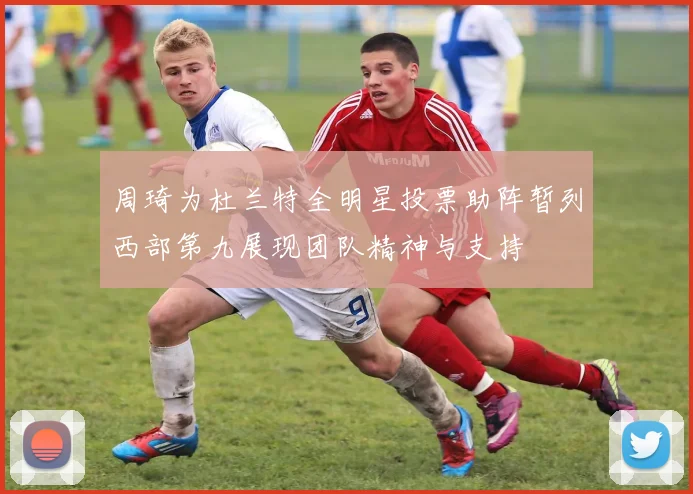 周琦为杜兰特全明星投票助阵暂列西部第九展现团队精神与支持