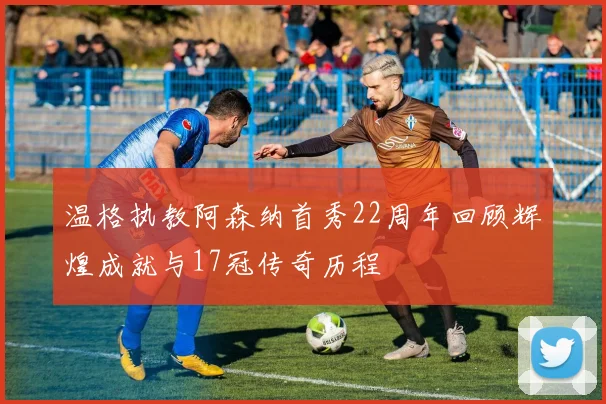 温格执教阿森纳首秀22周年回顾辉煌成就与17冠传奇历程