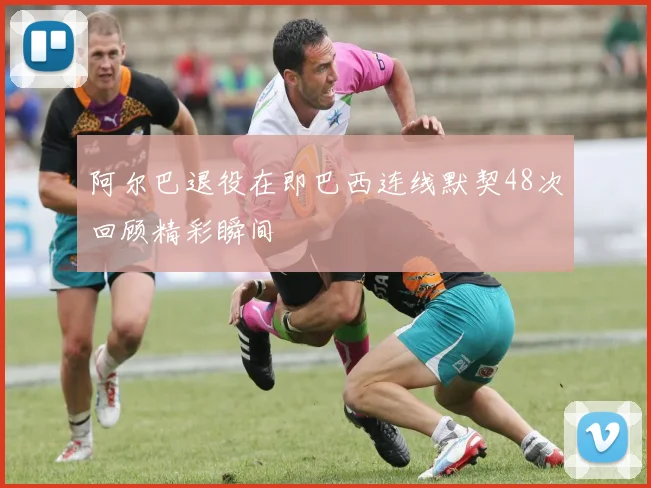 阿尔巴退役在即巴西连线默契48次回顾精彩瞬间