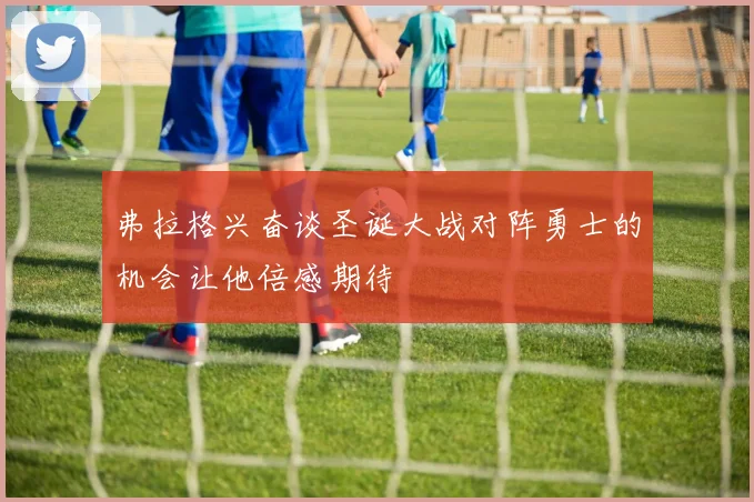 弗拉格兴奋谈圣诞大战对阵勇士的机会让他倍感期待
