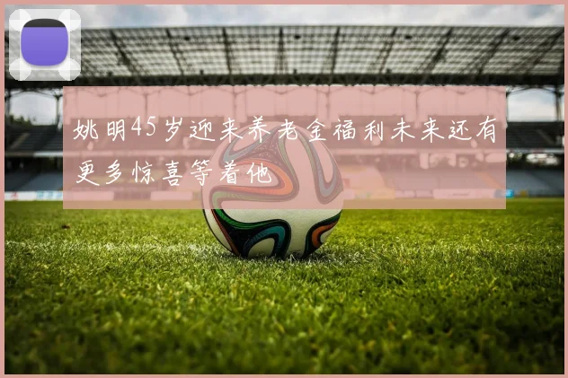 姚明45岁迎来养老金福利未来还有更多惊喜等着他