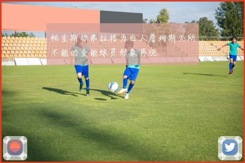 帕金斯称弗拉格为白人詹姆斯无所不能的全能球员形象再现