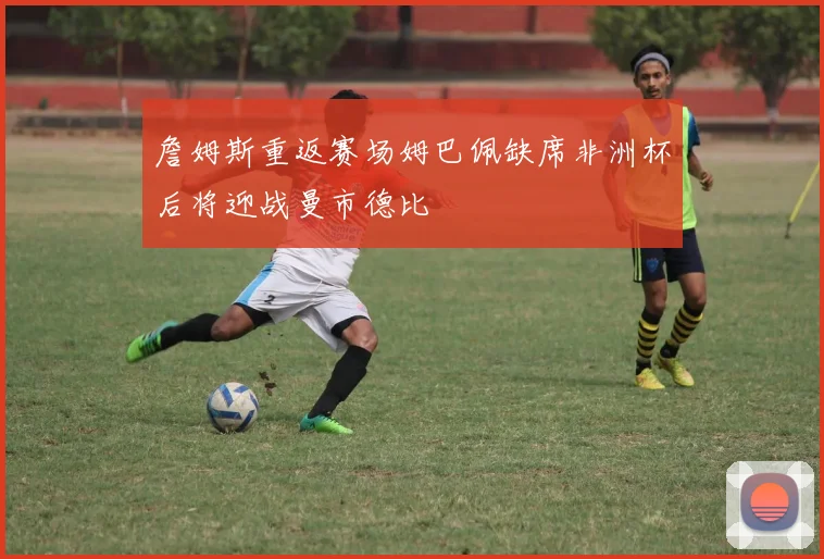 詹姆斯重返赛场姆巴佩缺席非洲杯后将迎战曼市德比