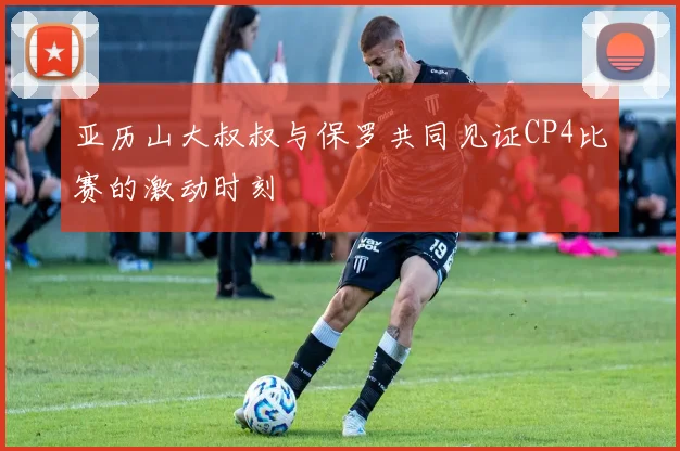 亚历山大叔叔与保罗共同见证CP4比赛的激动时刻