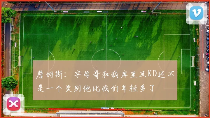 詹姆斯：字母哥和我库里及KD还不是一个类别他比我们年轻多了