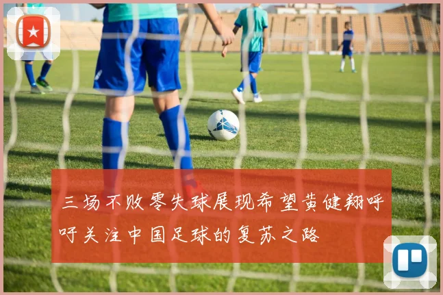 三场不败零失球展现希望黄健翔呼吁关注中国足球的复苏之路