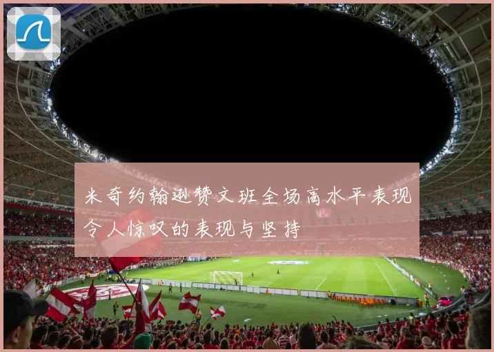 米奇约翰逊赞文班全场高水平表现令人惊叹的表现与坚持