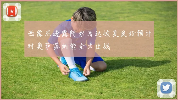 西蒙尼透露阿尔马达恢复良好预计对奥萨苏纳能全力出战