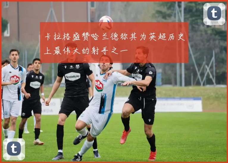 卡拉格盛赞哈兰德称其为英超历史上最伟大的射手之一