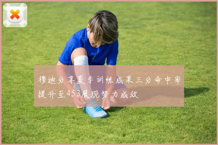 穆迪分享夏季训练成果三分命中率提升至453展现努力成效