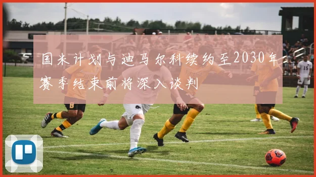 国米计划与迪马尔科续约至2030年赛季结束前将深入谈判