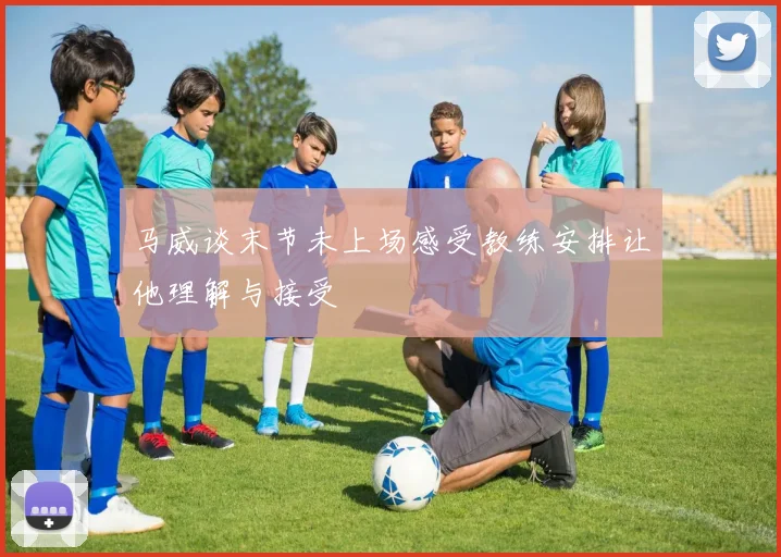 马威谈末节未上场感受教练安排让他理解与接受