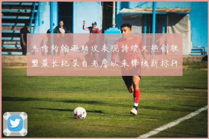 杰伦约翰逊助攻表现持续火热创联盟最长纪录自老詹以来锋线新标杆