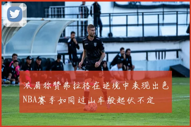 浓眉称赞弗拉格在逆境中表现出色NBA赛季如同过山车般起伏不定