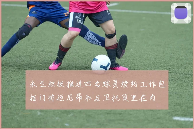 米兰积极推进四名球员续约工作包括门将迈尼昂和后卫托莫里在内