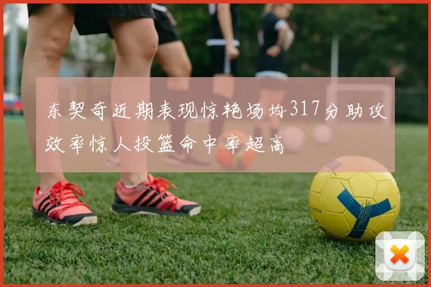 东契奇近期表现惊艳场均317分助攻效率惊人投篮命中率超高