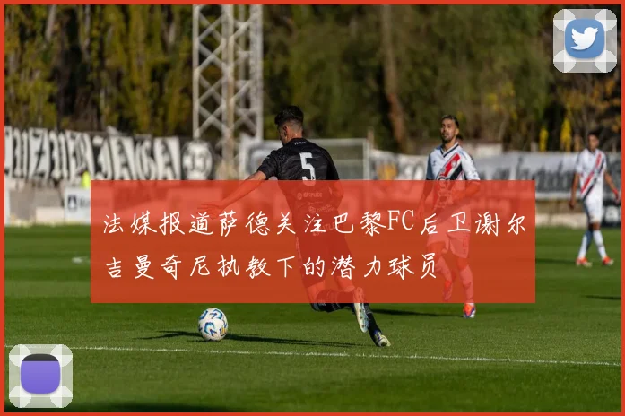 法媒报道萨德关注巴黎FC后卫谢尔吉曼奇尼执教下的潜力球员