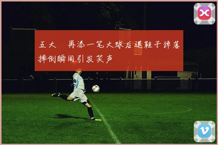 五大囧再添一笔大球后退鞋子掉落摔倒瞬间引发笑声