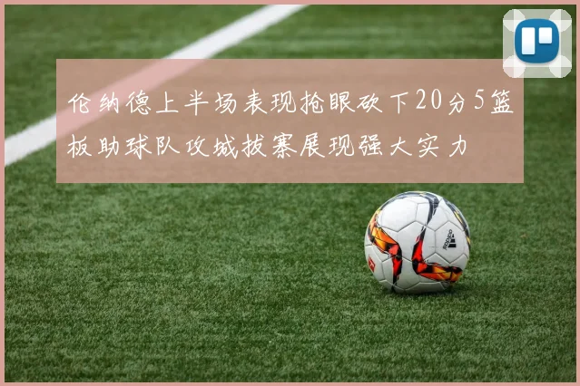 伦纳德上半场表现抢眼砍下20分5篮板助球队攻城拔寨展现强大实力